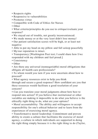 • Respects rights
• Responsive to vulnerabilities
• Promotes virtue
• Compatible with Code of Ethics for Nurses
• Other
• What criteria/principles do you use to critique/evaluate your
response?
• We stayed out of trouble, not greatly inconvenienced.
• We made money or at the very least didn't lose money!
• Our patient satisfaction scores will be high, or at least not
negative
• Able to put my head on my pillow and fall asleep peacefully
• My/our reputation is intact.
• Transparency [Washington Post test; I could share how I/we
responded with my children and feel proud.]
• Consistency
• Other
• Are there any universal (nonnegotiable) moral obligations that
obligate all health care professionals?
• To whom would you turn if you were uncertain about how to
proceed?
• What agency resources exist to help you think
through and secure a good response? How confident are you that
these resources would facilitate a good resolution of your
concern?
• Can you translate your moral judgments about how best to
respond into action? If you believe that institutional or other
variables are making it impossible to do what you believe is the
ethically right thing to do, what are your options?
• Moral accountability: The ability and willingness to accept
responsibility for one's ethical behavior and to learn from the
experiences of exercising moral agency.
• Transformative moral leadership: Commitment and proven
ability to create a culture that facilitates the exercise of moral
agency, a culture in which individuals are supported in doing
the right thing simply because it is the right thing to do (Taylor,
 