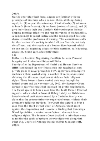 2015).
Nurses who value their moral agency are familiar with the
principles of bioethics which commit them, all things being
equal, to: (1) respect the autonomy of individuals, (2) act so as
to benefit (beneficence), (3) not harm (nonmaleficence), and (4)
give individuals their due (justice). Other principles include
keeping promises (fidelity) and responsiveness to vulnerability.
A commitment to social justice and the common good has long
characterized the profession of nursing. This commitment calls
for the creation of a society in which all can flourish, not only
the affluent, and the creation of a bottom floor beneath which
no one can fall regarding access to basic nutrition, safe housing,
education, health care, and employment.
142
Reflective Practice: Negotiating Conflicts between Personal
Integrity and ProfessionalResponsibilities
Shortly after the Department of Health and Human Services
(HHS) announced the new federal rule that required all new
private plans to cover prescribed FDA-approved contraceptive
methods without cost-sharing, a number of corporations sued,
claiming that this new requirement violates their religious
rights. These lawsuits have worked their way through the
federal courts and on November 26, 2013, the Supreme Court
agreed to hear two cases that involved for-profit corporations.
The Court agreed to hear a case from the Tenth Circuit Court of
Appeals, which ruled in favor of Hobby Lobby, an Oklahoma-
based chain of craft stores owned by a Christian family who
claim that the contraceptive coverage requirement violates their
company's religious freedom. The Court also agreed to hear a
case from the Third Circuit Court of Appeals, which ruled
against the corporation and its owners, finding that Conestoga
Wood Specialties, a cabinet manufacturer, does not have
religious rights. The Supreme Court decided to take these cases
to resolve the conflict between the two decisions along with
other U.S. Courts of Appeals' rulings (Sobel & Salganicoff,
2013).
 