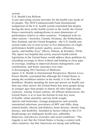 system.
U.S. Health Care Reform
A just and caring society provides for the health care needs of
its people. The 2010 Commonwealth Fund International
comparison of the U.S. health system concluded that despite
having the most costly health system in the world, the United
States consistently underperforms in most dimensions of
performance relative to other countries. “Compared with six
other nations—Australia, Canada, Germany, the Netherlands,
New Zealand, and the United Kingdom—the U.S. health care
system ranks last or next-to-last in five dimensions of a high-
performance health system: quality, access, efficiency,
equity, and healthy lives” (Davis, Schoen, & Stremkis, 2010).
The report was hopeful that newly enacted health reform
legislation in the United States would address these problems by
extending coverage to those without and helping to close gaps
in coverage, leading to improved disease management, care
coordination, and better outcomes over time.
A discouraging 2013 Institute of Medicine
report, U.S. Health in International Perspective: Shorter Lives,
Poorer Health, concluded that although the United States is
among the wealthiest nations in the world, it is far from the
healthiest. Despite spending far more per person on health care
than any other nation, the United States has more people dying
at younger ages than people in almost all other high-income
countries. Among 16 peer nations, all affluent democracies, the
United States is at or near the bottom in nine key areas
of health: infant mortality and low birth weight,
injuries and homicides, teenage pregnancies and sexually
transmitted infections, prevalence of HIV and AIDs, drug-
related deaths, obesity and diabetes, heart disease, chronic lung
disease, and disability. Included as factors linked to the U.S.
disadvantage are inadequate health care, unhealthy
behaviors, and adverse economic and social conditions. “The
tragedy is not that the United States is losing a contest with
other countries, but that Americans are dying and suffering
 