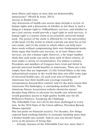 from illness and injury at rates that are demonstrably
unnecessary” (Woolf & Aron, 2013).
Access to Health Care
Any discussion of health care access must include a review of
human rights and a discussion of whether or not there is such a
thing as a human right to 144healthcare services, and whether or
not a just society would provide a legal right to such services. A
human right is a justice claim to an essential, universal human
need. The justice of the claim is affected by (1) the universality
of the need, (2) the extent to which a person can meet his or her
own needs, and (3) the extent to which others can help meet
these needs without compromising their own fundamental needs.
Some argue that health care services, or at least illness care
services, are not a human right; however, a far larger number
think that such needs can easily meet each of these criteria, at
least under a variety of circumstances. For almost a century,
Presidents and members of Congress have tried and failed to
provide universal health benefits to Americans. There are a few
simple facts that are important: (1) the United States is the only
industrialized country in the world that does not offer some type
of universal health care; (2) each year tens of thousands of
Americans lose their health care coverage caused by
circumstances beyond their control; and (3) the main reason that
Americans file bankruptcy is outstanding medical bills. The
American Nurses Association website chronicles nurses'
decades-long efforts to advocate for health care reforms that
would guarantee access to high-quality health care for all.
Reflective Practice: Accepting the Challenge
The Affordable Care Act (ACA) has been challenged at every
turn. In the 2014 State of the Union address, President Barack
Obama reported:
One last point on financial security. For decades, few things
exposed hard-working families to economic hardship more than
a broken health care system. And in case you haven't heard,
we're in the process of fixing that.
. . . Already, because of the Affordable Care Act, more than 3
 