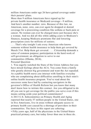 million Americans under age 26 have gained coverage under
their parents' plans.
More than 9 million Americans have signed up for
private health insurance or Medicaid coverage—9 million.
And here's another number: zero. Because of this law, no
American, none, zero, can ever again be dropped or denied
coverage for a preexisting condition like asthma or back pain or
cancer. No woman can ever be charged more just because she's
a woman. And we did all this while adding years to Medicare's
finances, keeping Medicare premiums flat and lowering
prescription costs for millions of seniors.
. . . That's why tonight I ask every American who knows
someone without health insurance to help them get covered by
March 31st. Help them get covered. . . . Citizenship demands a
sense of common purpose; participation in the hard work of
self-government; an obligation to serve to our
communities (Obama, 2014).
Personal Question
1. You eagerly watched the State of the Union Address but you
have mixed feelings about the ACA. You come from a family
who greatly distrust big government and want the Act repealed.
As a public health nurse you interact with families everyday
who are complaining about difficulties enrolling in their state's
online health insurance program. You've read about the
successes some have had by contacting navigators in the
governor's Office of Health Reform but you know that many
don't know how to initiate this contact. Are you obligated to do
all you can to get coverage for the public you serve even if this
means setting aside your political commitments?
A 2013 U.S. Subcommittee on Primary Health and Aging
reported that nearly 57 million people in the United States, one
in five Americans, live in areas without adequate access to
primary health care caused by a shortage of providers in their
communities. The facts in this report are sobering:
• Fifty years ago, half of the physicians in the United States
practiced primary care, but today fewer than one in three do.
 