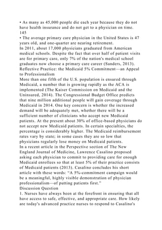 • As many as 45,000 people die each year because they do not
have health insurance and do not get to a physician on time.
145
• The average primary care physician in the United States is 47
years old, and one-quarter are nearing retirement.
In 2011, about 17,000 physicians graduated from American
medical schools. Despite the fact that over half of patient visits
are for primary care, only 7% of the nation's medical school
graduates now choose a primary care career (Sanders, 2013).
Reflective Practice: the Medicaid 5% Commitment—an Appeal
to Professionalism
More than one fifth of the U.S. population is ensured through
Medicaid, a number that is growing rapidly as the ACA is
implemented (The Kaiser Commission on Medicaid and the
Uninsured, 2014). The Congressional Budget Office predicts
that nine million additional people will gain coverage through
Medicaid in 2014. One key concern is whether the increased
demand will be adequately met, whether there will be a
sufficient number of clinicians who accept new Medicaid
patients. At the present about 30% of office-based physicians do
not accept new Medicaid patients. In certain specialties, the
percentage is considerably higher. The Medicaid reimbursement
rates vary by state; in some cases they are so low that
physicians regularly lose money on Medicaid patients.
In a recent article in the Perspective section of The New
England Journal of Medicine, Lawrence Casalino proposed
asking each physician to commit to providing care for enough
Medicaid enrollees so that at least 5% of their practice consists
of Medicaid patients (2013). Casalino concludes his short
article with these words: “A 5%-commitment campaign would
be a meaningful, highly visible demonstration of physician
professionalism—of putting patients first.”
Discussion Question
1. Nurses have always been at the forefront in ensuring that all
have access to safe, effective, and appropriate care. How likely
are today's advanced practice nurses to respond to Casalino's
 