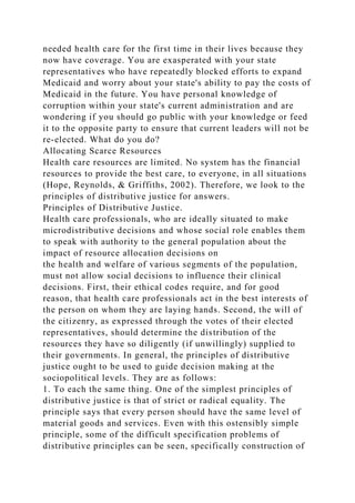 needed health care for the first time in their lives because they
now have coverage. You are exasperated with your state
representatives who have repeatedly blocked efforts to expand
Medicaid and worry about your state's ability to pay the costs of
Medicaid in the future. You have personal knowledge of
corruption within your state's current administration and are
wondering if you should go public with your knowledge or feed
it to the opposite party to ensure that current leaders will not be
re-elected. What do you do?
Allocating Scarce Resources
Health care resources are limited. No system has the financial
resources to provide the best care, to everyone, in all situations
(Hope, Reynolds, & Griffiths, 2002). Therefore, we look to the
principles of distributive justice for answers.
Principles of Distributive Justice.
Health care professionals, who are ideally situated to make
microdistributive decisions and whose social role enables them
to speak with authority to the general population about the
impact of resource allocation decisions on
the health and welfare of various segments of the population,
must not allow social decisions to influence their clinical
decisions. First, their ethical codes require, and for good
reason, that health care professionals act in the best interests of
the person on whom they are laying hands. Second, the will of
the citizenry, as expressed through the votes of their elected
representatives, should determine the distribution of the
resources they have so diligently (if unwillingly) supplied to
their governments. In general, the principles of distributive
justice ought to be used to guide decision making at the
sociopolitical levels. They are as follows:
1. To each the same thing. One of the simplest principles of
distributive justice is that of strict or radical equality. The
principle says that every person should have the same level of
material goods and services. Even with this ostensibly simple
principle, some of the difficult specification problems of
distributive principles can be seen, specifically construction of
 