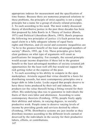 appropriate indexes for measurement and the specification of
time frames. Because there are numerous proposed solutions to
these problems, the principle of strict equality is not a single
principle but a name for a group of closely related principles.
2. To each according to his need. The most widely discussed
theory of distributive justice in the past three decades has been
that proposed by John Rawls in A Theory of Justice (Rawls,
1971) and Political Liberalism (Rawls, 1993). Rawls proposes
the following two principles of justice: (1) Each person has an
equal claim to a fully adequate scheme of equal basic
rights and liberties, and (2) social and economic inequalities are
“to be to the greatest benefit of the least advantaged members of
society” (Rawls, 1993, pp. 5-6). These principles give fairly
clear guidance on what type of arguments will count as
justifications for inequality. For example, the second principle
would accept income disparities if these led to the greatest
benefit to the least advantaged members of society (created job
opportunities for the least well off) but would not support the
rich getting richer at the expense of the poor.
3. To each according to his ability to compete in the open
marketplace. Aristotle argued that virtue should be a basis for
distributing rewards, but most contemporary principles owe a
larger debt to John Locke. Locke argued that people deserve to
have those items produced by their toil and industry, the
products (or the value thereof) being a fitting reward for their
effort. His underlying idea was to guarantee to individuals the
fruits of their own labor and abstinence. According to some
contemporary theorists (Feinberg, 1970), people freely apply
their abilities and talents, in varying degrees, to socially
productive work. People come to deserve varying levels of
income by providing goods and services desired by others
(Feinberg, 1970). Distributive systems are just insofar as they
distribute incomes according to the different levels earned or
deserved by the individuals in the society for their productive
labors, efforts, or contributions.
147
 