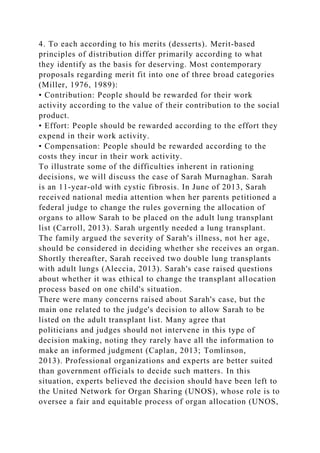 4. To each according to his merits (desserts). Merit-based
principles of distribution differ primarily according to what
they identify as the basis for deserving. Most contemporary
proposals regarding merit fit into one of three broad categories
(Miller, 1976, 1989):
• Contribution: People should be rewarded for their work
activity according to the value of their contribution to the social
product.
• Effort: People should be rewarded according to the effort they
expend in their work activity.
• Compensation: People should be rewarded according to the
costs they incur in their work activity.
To illustrate some of the difficulties inherent in rationing
decisions, we will discuss the case of Sarah Murnaghan. Sarah
is an 11-year-old with cystic fibrosis. In June of 2013, Sarah
received national media attention when her parents petitioned a
federal judge to change the rules governing the allocation of
organs to allow Sarah to be placed on the adult lung transplant
list (Carroll, 2013). Sarah urgently needed a lung transplant.
The family argued the severity of Sarah's illness, not her age,
should be considered in deciding whether she receives an organ.
Shortly thereafter, Sarah received two double lung transplants
with adult lungs (Aleccia, 2013). Sarah's case raised questions
about whether it was ethical to change the transplant allocation
process based on one child's situation.
There were many concerns raised about Sarah's case, but the
main one related to the judge's decision to allow Sarah to be
listed on the adult transplant list. Many agree that
politicians and judges should not intervene in this type of
decision making, noting they rarely have all the information to
make an informed judgment (Caplan, 2013; Tomlinson,
2013). Professional organizations and experts are better suited
than government officials to decide such matters. In this
situation, experts believed the decision should have been left to
the United Network for Organ Sharing (UNOS), whose role is to
oversee a fair and equitable process of organ allocation (UNOS,
 