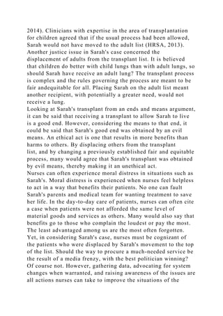 2014). Clinicians with expertise in the area of transplantation
for children agreed that if the usual process had been allowed,
Sarah would not have moved to the adult list (HRSA, 2013).
Another justice issue in Sarah's case concerned the
displacement of adults from the transplant list. It is believed
that children do better with child lungs than with adult lungs, so
should Sarah have receive an adult lung? The transplant process
is complex and the rules governing the process are meant to be
fair andequitable for all. Placing Sarah on the adult list meant
another recipient, with potentially a greater need, would not
receive a lung.
Looking at Sarah's transplant from an ends and means argument,
it can be said that receiving a transplant to allow Sarah to live
is a good end. However, considering the means to that end, it
could be said that Sarah's good end was obtained by an evil
means. An ethical act is one that results in more benefits than
harms to others. By displacing others from the transplant
list, and by changing a previously established fair and equitable
process, many would agree that Sarah's transplant was obtained
by evil means, thereby making it an unethical act.
Nurses can often experience moral distress in situations such as
Sarah's. Moral distress is experienced when nurses feel helpless
to act in a way that benefits their patients. No one can fault
Sarah's parents and medical team for wanting treatment to save
her life. In the day-to-day care of patients, nurses can often cite
a case when patients were not afforded the same level of
material goods and services as others. Many would also say that
benefits go to those who complain the loudest or pay the most.
The least advantaged among us are the most often forgotten.
Yet, in considering Sarah's case, nurses must be cognizant of
the patients who were displaced by Sarah's movement to the top
of the list. Should the way to procure a much-needed service be
the result of a media frenzy, with the best politician winning?
Of course not. However, gathering data, advocating for system
changes when warranted, and raising awareness of the issues are
all actions nurses can take to improve the situations of the
 