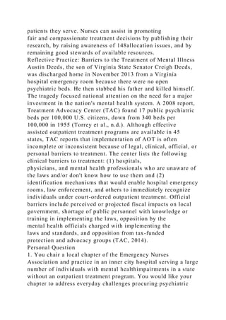 patients they serve. Nurses can assist in promoting
fair and compassionate treatment decisions by publishing their
research, by raising awareness of 148allocation issues, and by
remaining good stewards of available resources.
Reflective Practice: Barriers to the Treatment of Mental Illness
Austin Deeds, the son of Virginia State Senator Creigh Deeds,
was discharged home in November 2013 from a Virginia
hospital emergency room because there were no open
psychiatric beds. He then stabbed his father and killed himself.
The tragedy focused national attention on the need for a major
investment in the nation's mental health system. A 2008 report,
Treatment Advocacy Center (TAC) found 17 public psychiatric
beds per 100,000 U.S. citizens, down from 340 beds per
100,000 in 1955 (Torrey et al., n.d.). Although effective
assisted outpatient treatment programs are available in 45
states, TAC reports that implementation of AOT is often
incomplete or inconsistent because of legal, clinical, official, or
personal barriers to treatment. The center lists the following
clinical barriers to treatment: (1) hospitals,
physicians, and mental health professionals who are unaware of
the laws and/or don't know how to use them and (2)
identification mechanisms that would enable hospital emergency
rooms, law enforcement, and others to immediately recognize
individuals under court-ordered outpatient treatment. Official
barriers include perceived or projected fiscal impacts on local
government, shortage of public personnel with knowledge or
training in implementing the laws, opposition by the
mental health officials charged with implementing the
laws and standards, and opposition from tax-funded
protection and advocacy groups (TAC, 2014).
Personal Question
1. You chair a local chapter of the Emergency Nurses
Association and practice in an inner city hospital serving a large
number of individuals with mental healthimpairments in a state
without an outpatient treatment program. You would like your
chapter to address everyday challenges procuring psychiatric
 