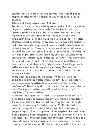 care in your state. How can you leverage your health policy
responsibilities for this population and bring about needed
change?
Ethics and Work Environment Policies
Politics, defined as “any activity concerned with the acquisition
of power, gaining one's own ends,” is not just for elected
officials (Politics, n.d.). Politics are alive and well in every
aspect of health care, from the operating room of a small
community hospital to the board room of a multibillion-dollar
pharmaceutical company. Every day, health care administrators
make decisions that impact both nurses and the populations of
patients they serve. Nurses are in key positions to influence
hospital decision makers and to share the realities of the day-to-
day care of patients. Nurses have the greatest influence when
they are well-informed, open-minded, collaborative, and willing
to do what is right even if there is a personal cost. Here we
examine one workplace policy where nurses have the power to
influence outcomes, the issue of mandatory flu vaccines.
Mandatory Flu Vaccination: the Good of the Patient Versus
Personal Choice
In the opening paragraph, we asked, “What do I owe the
common good or the public interest in my life as a member of
society, or more specifically as a member of the nursing
profession?” Discerning the right course of action is not always
easy. For this discussion, we will consider the issue of
mandatory flu vaccinations.
A Pennsylvania nurse was 3 months' pregnant when she was
fired from a home infusion company for refusing a mandatory
flu vaccine. She was fearful that receiving the vaccine might
cause her to miscarry her baby (Lowes, 2014). She had
previously experienced two miscarriages before becoming
pregnant again. When she presented the required documentation
from a physician recommending she not be vaccinated, the note
was rejected. Her agency noted the physician 149failed to cite a
medical reason for the exemption. Fear and anxiety were not
considered valid reasons. The agency was unwilling to grant the
 