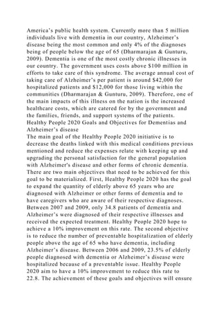 America’s public health system. Currently more than 5 million
individuals live with dementia in our country, Alzheimer’s
disease being the most common and only 4% of the diagnoses
being of people below the age of 65 (Dharmarajan & Gunturu,
2009). Dementia is one of the most costly chronic illnesses in
our country. The government uses costs above $100 million in
efforts to take care of this syndrome. The average annual cost of
taking care of Alzheimer’s per patient is around $42,000 for
hospitalized patients and $12,000 for those living within the
communities (Dharmarajan & Gunturu, 2009). Therefore, one of
the main impacts of this illness on the nation is the increased
healthcare costs, which are catered for by the government and
the families, friends, and support systems of the patients.
Healthy People 2020 Goals and Objectives for Dementias and
Alzheimer’s disease
The main goal of the Healthy People 2020 initiative is to
decrease the deaths linked with this medical conditions previous
mentioned and reduce the expenses relate with keeping up and
upgrading the personal satisfaction for the general population
with Alzheimer's disease and other forms of chronic dementia.
There are two main objectives that need to be achieved for this
goal to be materialized. First, Healthy People 2020 has the goal
to expand the quantity of elderly above 65 years who are
diagnosed with Alzheimer or other forms of dementia and to
have caregivers who are aware of their respective diagnoses.
Between 2007 and 2009, only 34.8 patients of dementia and
Alzheimer’s were diagnosed of their respective illnesses and
received the expected treatment. Healthy People 2020 hope to
achieve a 10% improvement on this rate. The second objective
is to reduce the number of preventable hospitalization of elderly
people above the age of 65 who have dementia, including
Alzheimer’s disease. Between 2006 and 2009, 23.5% of elderly
people diagnosed with dementia or Alzheimer’s disease were
hospitalized because of a preventable issue. Healthy People
2020 aim to have a 10% improvement to reduce this rate to
22.8. The achievement of these goals and objectives will ensure
 