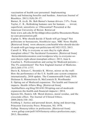 vaccination of health care personnel: Implementing
fairly and balancing benefits and burdens. American Journal of
Bioethics. 2013;13(9):30–37.
Barnet, R. (n.d). Dr. Bob Barnet's human drivers: 5 P's. From
Taylor, C. R., Rethinking humane care for humans . . . trivial,
superficial, unrealistic or 150essential? Presented at the
American University of Beirut. Retrieved
from www.aub.edu.lb/fm/shbpp/ethics/public/Documents/Huma
ne-care-presentation.pdf.
Caplan A. Who should decide if Sarah will get lungs? Not
politicians or bureaucrats, bioethicist says. NBC News Health.
[Retrieved from] www.nbcnews.com/health/who-should-decide-
if-sarah-will-get-lungs-not-politicians-6C10211522; 2013.
Carroll A. Why is everyone so sure they're right about
transplant ethics? The Incidental Economist. [Retrieved from]
theincidentaleconomist.com/wordpress/why-is-everyone-so-
sure-theyre-right-about-transplant-ethics/; 2013, June 6.
Casalino L. Professionalism and caring for Medicaid patients—
The 5% commitment? The New England Journal of Medicine.
2013;369:1775–1777.
Davis K, Schoen C, Stremkis K. Mirror, mirror on the wall:
How the performance of the U.S. health care system compares
internationally, 2010 update. The Commonwealth Fund; 2010.
Dickman S, Himmelstein D, McCormick D, Woolhander
S. Opting out of Medicaid expansion: The health and financial
impacts. Health Affairs Blog. [Retrieved from]
healthaffairs.org/blog/2014/01/30/opting-out-of-medicaid-
expansion-the-health-and-financial-impacts/; 2014.
Epstein EG, Hamric AB. Moral distress, moral residue, and the
crescendo effect. The Journal of Clinical Ethics.
2009;20(4):330–342.
Feinberg J. Justice and personal desert, doing and deserving.
Princeton University Press: Princeton, NJ; 1970.
Gallup. Honesty/ethics in professions. [Retrieved from]
www.gallup.com/poll/1654/honesty-ethics-professions.aspx;
2013, December.
 