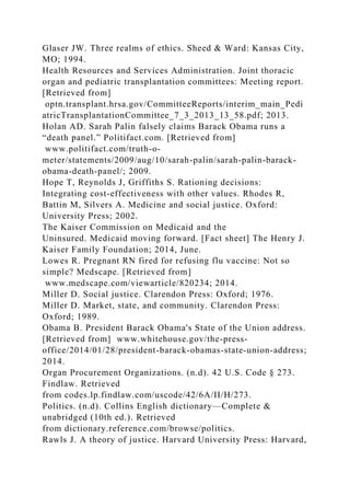 Glaser JW. Three realms of ethics. Sheed & Ward: Kansas City,
MO; 1994.
Health Resources and Services Administration. Joint thoracic
organ and pediatric transplantation committees: Meeting report.
[Retrieved from]
optn.transplant.hrsa.gov/CommitteeReports/interim_main_Pedi
atricTransplantationCommittee_7_3_2013_13_58.pdf; 2013.
Holan AD. Sarah Palin falsely claims Barack Obama runs a
“death panel.” Politifact.com. [Retrieved from]
www.politifact.com/truth-o-
meter/statements/2009/aug/10/sarah-palin/sarah-palin-barack-
obama-death-panel/; 2009.
Hope T, Reynolds J, Griffiths S. Rationing decisions:
Integrating cost-effectiveness with other values. Rhodes R,
Battin M, Silvers A. Medicine and social justice. Oxford:
University Press; 2002.
The Kaiser Commission on Medicaid and the
Uninsured. Medicaid moving forward. [Fact sheet] The Henry J.
Kaiser Family Foundation; 2014, June.
Lowes R. Pregnant RN fired for refusing flu vaccine: Not so
simple? Medscape. [Retrieved from]
www.medscape.com/viewarticle/820234; 2014.
Miller D. Social justice. Clarendon Press: Oxford; 1976.
Miller D. Market, state, and community. Clarendon Press:
Oxford; 1989.
Obama B. President Barack Obama's State of the Union address.
[Retrieved from] www.whitehouse.gov/the-press-
office/2014/01/28/president-barack-obamas-state-union-address;
2014.
Organ Procurement Organizations. (n.d). 42 U.S. Code § 273.
Findlaw. Retrieved
from codes.lp.findlaw.com/uscode/42/6A/II/H/273.
Politics. (n.d). Collins English dictionary—Complete &
unabridged (10th ed.). Retrieved
from dictionary.reference.com/browse/politics.
Rawls J. A theory of justice. Harvard University Press: Harvard,
 