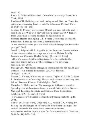 MA; 1971.
Rawls J. Political liberalism. Columbia University Press: New
York; 1993.
Rushton CH. Defining and addressing moral distress: Tools for
critical care nursing leaders. AACN Advanced Critical Care.
2006;17(2):161–168.
Sanders B. Primary care access 30 million new patients and 11
months to go: Who will provide their primary care? A Report
from Chairman Bernard Sanders Subcommittee on
Primary Health and Aging U.S. Senate Committee on Health,
Education, Labor & Pensions. [Retrieved from]
www.sanders.senate.gov/imo/media/doc/PrimaryCareAccessRe
port.pdf; 2013.
Sobel L, Salganicoff A. A guide to the Supreme Court's review
of the contraceptive coverage requirement. Kaiser Family
Foundation Women's Health Policy. [Retrieved from]
kff.org/womens-health-policy/issue-brief/a-guide-to-the-
supreme-courts-review-of-the-contraceptive-coverage-
requirement/; 2013.
Steckel CM. Mandatory influenza immunizations for health care
workers—An ethical discussion. AAOHN Journal.
2007;55(1):34–39.
Taylor C. Values, ethics and advocacy. Taylor C, Lillis C, Lynn
P. Fundamentals of nursing: The art and science of nursing care.
8th ed. Wolters Kluwer: Philadelphia; 2015.
Thornby D. Make waves: The courage to influence practice.
Speech given at American Association of Critical-Care Nurses,
National Teaching Institute and Critical Care Exposition.
Anaheim, CA. [Retrieved from]
www.aacn.org/wd/aacninfo/docs/board/presspeech2001.pdf;
2001.
Tilburt JC, Mueller PS, Ottenberg AL, Poland GA, Koenig BA.
Facing the challenges of influenza in healthcare settings: The
ethical rationale for mandatory seasonal influenza
vaccination and its implications for future pandemics. Vaccine.
2008;26(S4):D27–D30.
 