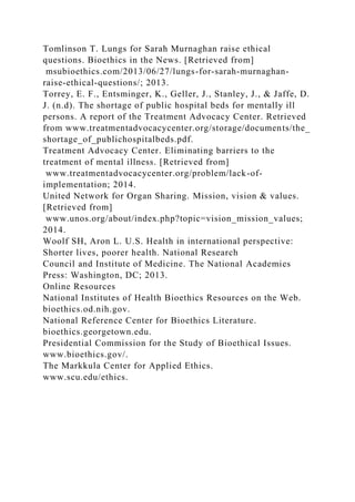 Tomlinson T. Lungs for Sarah Murnaghan raise ethical
questions. Bioethics in the News. [Retrieved from]
msubioethics.com/2013/06/27/lungs-for-sarah-murnaghan-
raise-ethical-questions/; 2013.
Torrey, E. F., Entsminger, K., Geller, J., Stanley, J., & Jaffe, D.
J. (n.d). The shortage of public hospital beds for mentally ill
persons. A report of the Treatment Advocacy Center. Retrieved
from www.treatmentadvocacycenter.org/storage/documents/the_
shortage_of_publichospitalbeds.pdf.
Treatment Advocacy Center. Eliminating barriers to the
treatment of mental illness. [Retrieved from]
www.treatmentadvocacycenter.org/problem/lack-of-
implementation; 2014.
United Network for Organ Sharing. Mission, vision & values.
[Retrieved from]
www.unos.org/about/index.php?topic=vision_mission_values;
2014.
Woolf SH, Aron L. U.S. Health in international perspective:
Shorter lives, poorer health. National Research
Council and Institute of Medicine. The National Academies
Press: Washington, DC; 2013.
Online Resources
National Institutes of Health Bioethics Resources on the Web.
bioethics.od.nih.gov.
National Reference Center for Bioethics Literature.
bioethics.georgetown.edu.
Presidential Commission for the Study of Bioethical Issues.
www.bioethics.gov/.
The Markkula Center for Applied Ethics.
www.scu.edu/ethics.
 