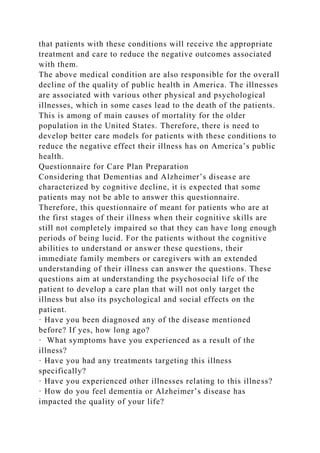 that patients with these conditions will receive the appropriate
treatment and care to reduce the negative outcomes associated
with them.
The above medical condition are also responsible for the overall
decline of the quality of public health in America. The illnesses
are associated with various other physical and psychological
illnesses, which in some cases lead to the death of the patients.
This is among of main causes of mortality for the older
population in the United States. Therefore, there is need to
develop better care models for patients with these conditions to
reduce the negative effect their illness has on America’s public
health.
Questionnaire for Care Plan Preparation
Considering that Dementias and Alzheimer’s disease are
characterized by cognitive decline, it is expected that some
patients may not be able to answer this questionnaire.
Therefore, this questionnaire of meant for patients who are at
the first stages of their illness when their cognitive skills are
still not completely impaired so that they can have long enough
periods of being lucid. For the patients without the cognitive
abilities to understand or answer these questions, their
immediate family members or caregivers with an extended
understanding of their illness can answer the questions. These
questions aim at understanding the psychosocial life of the
patient to develop a care plan that will not only target the
illness but also its psychological and social effects on the
patient.
· Have you been diagnosed any of the disease mentioned
before? If yes, how long ago?
· What symptoms have you experienced as a result of the
illness?
· Have you had any treatments targeting this illness
specifically?
· Have you experienced other illnesses relating to this illness?
· How do you feel dementia or Alzheimer’s disease has
impacted the quality of your life?
 
