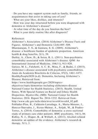 · Do you have any support system such as family, friends, or
acquaintances that assist in taking care of you?
· What are your likes, dislikes, and interests?
· How was your day structured before you were diagnosed with
dementia or Alzheimer’s disease?
· At what time of the day do you function the best?
· What is your daily routine like after diagnosis?
References
Alzheimer’s Association. (2016) Alzheimer’s Disease Facts and
Figures. Alzheimer’s and Dementia 12(4):405–509.
Dharmarajan, T. S., & Gunturu, S. G. (2009). Alzheimer's
disease: a healthcare burden of epidemic proportion. American
health & drug benefits, 2(1), 39.
Duthie, A., Chew, D., & Soiza, R. L. (2011). Non-psychiatric
comorbidity associated with Alzheimer’s disease. QJM: An
International Journal of Medicine, 104(11), 913-920.
Garcez, M. L., Falchetti, A. C. B., Mina, F., & Budni, J. (2015).
Alzheimer s disease associated with psychiatric comorbidities.
Anais da Academia Brasileira de Ciências, 87(2), 1461-1473.
HealthyPeople2020 (n.d). Dementia, Inclusing Alzheimer’s
Disease. Retrieved from:
https://www.healthypeople.gov/2020/topics-
objectives/topic/dementias-including-alzheimers-disease
National Center for Health Statistics. (2015). Health, United
States, With Special Feature on Racial and Ethnic Health
Disparities. Hyattsville, (MD): National Center for Health
Statistics; 2016. Report No. 2016-1232. Retrieved from:
http://www.cdc.gov/nchs/data/nvsr/nvsr64/nvsr64_02.pdf.
Poblador-Plou, B., Calderón-Larrañaga, A., Marta-Moreno, J.,
Hancco-Saavedra, J., Sicras-Mainar, A., Soljak, M., & Prados-
Torres, A. (2014). Comorbidity of dementia: a cross-sectional
study of primary care older patients. BMC psychiatry, 14(1), 84.
Ridley, N. J., Draper, B., & Withall, A. (2013). Alcohol-related
dementia: an update of the evidence. Alzheimer's research &
therapy, 5(1), 3.
 