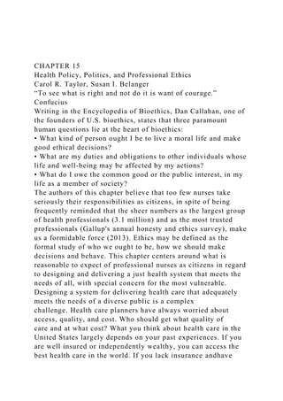 CHAPTER 15
Health Policy, Politics, and Professional Ethics
Carol R. Taylor, Susan I. Belanger
“To see what is right and not do it is want of courage.”
Confucius
Writing in the Encyclopedia of Bioethics, Dan Callahan, one of
the founders of U.S. bioethics, states that three paramount
human questions lie at the heart of bioethics:
• What kind of person ought I be to live a moral life and make
good ethical decisions?
• What are my duties and obligations to other individuals whose
life and well-being may be affected by my actions?
• What do I owe the common good or the public interest, in my
life as a member of society?
The authors of this chapter believe that too few nurses take
seriously their responsibilities as citizens, in spite of being
frequently reminded that the sheer numbers as the largest group
of health professionals (3.1 million) and as the most trusted
professionals (Gallup's annual honesty and ethics survey), make
us a formidable force (2013). Ethics may be defined as the
formal study of who we ought to be, how we should make
decisions and behave. This chapter centers around what is
reasonable to expect of professional nurses as citizens in regard
to designing and delivering a just health system that meets the
needs of all, with special concern for the most vulnerable.
Designing a system for delivering health care that adequately
meets the needs of a diverse public is a complex
challenge. Health care planners have always worried about
access, quality, and cost. Who should get what quality of
care and at what cost? What you think about health care in the
United States largely depends on your past experiences. If you
are well insured or independently wealthy, you can access the
best health care in the world. If you lack insurance andhave
 