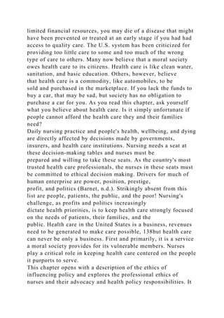 limited financial resources, you may die of a disease that might
have been prevented or treated at an early stage if you had had
access to quality care. The U.S. system has been criticized for
providing too little care to some and too much of the wrong
type of care to others. Many now believe that a moral society
owes health care to its citizens. Health care is like clean water,
sanitation, and basic education. Others, however, believe
that health care is a commodity, like automobiles, to be
sold and purchased in the marketplace. If you lack the funds to
buy a car, that may be sad, but society has no obligation to
purchase a car for you. As you read this chapter, ask yourself
what you believe about health care. Is it simply unfortunate if
people cannot afford the health care they and their families
need?
Daily nursing practice and people's health, wellbeing, and dying
are directly affected by decisions made by governments,
insurers, and health care institutions. Nursing needs a seat at
these decision-making tables and nurses must be
prepared and willing to take these seats. As the country's most
trusted health care professionals, the nurses in these seats must
be committed to ethical decision making. Drivers for much of
human enterprise are power, position, prestige,
profit, and politics (Barnet, n.d.). Strikingly absent from this
list are people, patients, the public, and the poor! Nursing's
challenge, as profits and politics increasingly
dictate health priorities, is to keep health care strongly focused
on the needs of patients, their families, and the
public. Health care in the United States is a business, revenues
need to be generated to make care possible, 138but health care
can never be only a business. First and primarily, it is a service
a moral society provides for its vulnerable members. Nurses
play a critical role in keeping health care centered on the people
it purports to serve.
This chapter opens with a description of the ethics of
influencing policy and explores the professional ethics of
nurses and their advocacy and health policy responsibilities. It
 