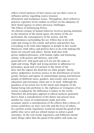 offers a brief analyses of how nurses can use their voice to
influence policy regarding scarce resource
allocations and workplace issues. Throughout, short reflective
practice vignettes invite readers to reflect on the adequacy of
their moral agency in select advocacy challenges.
The Ethics of Influencing Policy
An ethical critique of human behavior involves paying attention
to the intention of the moral agent, the nature of the act
performed, the consequences of the action, and the
circumstances surrounding the act. Ethics has to do with
right and wrong in this world, and policy and politics has
everything to do with what happens to people in this world.
Moreover, both ethics and politics have to do with making life
better for oneself and others. Surely both deal with
power andpowerlessness, with human rights and balancing
claims, with justice and fairness, and with
good and evil. And good and evil are not the same as
right and wrong. Right and wrong pertain to adherence to
principles; good and evil pertain to the intent of the
doer and the impact the deed has on other people. Surely
policy andpolitics involves justice in the distribution of social
goods; fairness and equity in relationships among and between
people of different races, genders, and creeds; and access to
education and assistance when one is in need. Although the
goodness of an action lies in the intent and integrity of the
human being who performs it, the rightness or wrongness of an
action is judged by the difference it makes in the world.
Therefore the principles applied in ethical analysis generally
derive from a consideration of the duties one person owes
another by virtue of commitments made and roles
assumed, and/or a consideration of the effects that a choice of
action could have on one's own life and the lives of others.
In a perfect world, legislators would all intend the good of the
public they serve and use ethical means to achieve good
outcomes. In the real world, legislators and lobbyists intend
many things other than the good of the public and some use
 