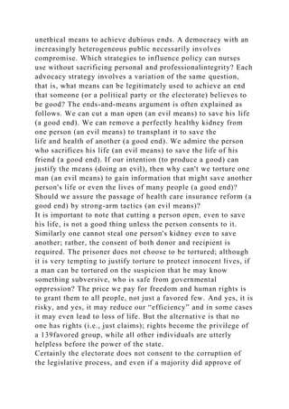 unethical means to achieve dubious ends. A democracy with an
increasingly heterogeneous public necessarily involves
compromise. Which strategies to influence policy can nurses
use without sacrificing personal and professionalintegrity? Each
advocacy strategy involves a variation of the same question,
that is, what means can be legitimately used to achieve an end
that someone (or a political party or the electorate) believes to
be good? The ends-and-means argument is often explained as
follows. We can cut a man open (an evil means) to save his life
(a good end). We can remove a perfectly healthy kidney from
one person (an evil means) to transplant it to save the
life and health of another (a good end). We admire the person
who sacrifices his life (an evil means) to save the life of his
friend (a good end). If our intention (to produce a good) can
justify the means (doing an evil), then why can't we torture one
man (an evil means) to gain information that might save another
person's life or even the lives of many people (a good end)?
Should we assure the passage of health care insurance reform (a
good end) by strong-arm tactics (an evil means)?
It is important to note that cutting a person open, even to save
his life, is not a good thing unless the person consents to it.
Similarly one cannot steal one person's kidney even to save
another; rather, the consent of both donor and recipient is
required. The prisoner does not choose to be tortured; although
it is very tempting to justify torture to protect innocent lives, if
a man can be tortured on the suspicion that he may know
something subversive, who is safe from governmental
oppression? The price we pay for freedom and human rights is
to grant them to all people, not just a favored few. And yes, it is
risky, and yes, it may reduce our “efficiency” and in some cases
it may even lead to loss of life. But the alternative is that no
one has rights (i.e., just claims); rights become the privilege of
a 139favored group, while all other individuals are utterly
helpless before the power of the state.
Certainly the electorate does not consent to the corruption of
the legislative process, and even if a majority did approve of
 