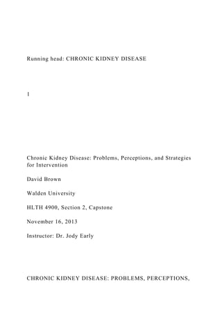 Running head: CHRONIC KIDNEY DISEASE
1
Chronic Kidney Disease: Problems, Perceptions, and Strategies
for Intervention
David Brown
Walden University
HLTH 4900, Section 2, Capstone
November 16, 2013
Instructor: Dr. Jody Early
CHRONIC KIDNEY DISEASE: PROBLEMS, PERCEPTIONS,
 