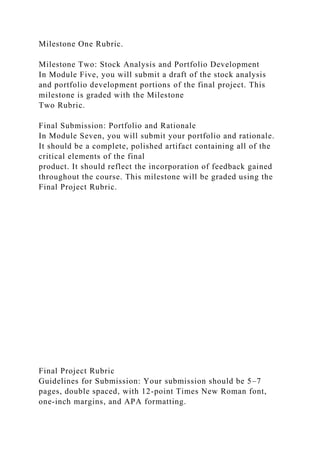 Milestone One Rubric.
Milestone Two: Stock Analysis and Portfolio Development
In Module Five, you will submit a draft of the stock analysis
and portfolio development portions of the final project. This
milestone is graded with the Milestone
Two Rubric.
Final Submission: Portfolio and Rationale
In Module Seven, you will submit your portfolio and rationale.
It should be a complete, polished artifact containing all of the
critical elements of the final
product. It should reflect the incorporation of feedback gained
throughout the course. This milestone will be graded using the
Final Project Rubric.
Final Project Rubric
Guidelines for Submission: Your submission should be 5–7
pages, double spaced, with 12-point Times New Roman font,
one-inch margins, and APA formatting.
 