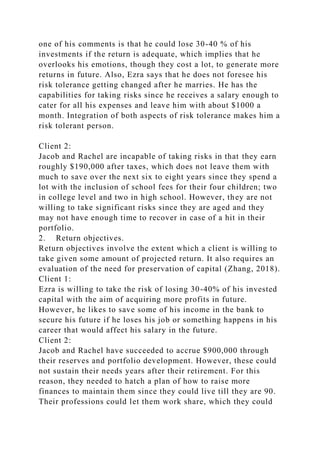 one of his comments is that he could lose 30-40 % of his
investments if the return is adequate, which implies that he
overlooks his emotions, though they cost a lot, to generate more
returns in future. Also, Ezra says that he does not foresee his
risk tolerance getting changed after he marries. He has the
capabilities for taking risks since he receives a salary enough to
cater for all his expenses and leave him with about $1000 a
month. Integration of both aspects of risk tolerance makes him a
risk tolerant person.
Client 2:
Jacob and Rachel are incapable of taking risks in that they earn
roughly $190,000 after taxes, which does not leave them with
much to save over the next six to eight years since they spend a
lot with the inclusion of school fees for their four children; two
in college level and two in high school. However, they are not
willing to take significant risks since they are aged and they
may not have enough time to recover in case of a hit in their
portfolio.
2. Return objectives.
Return objectives involve the extent which a client is willing to
take given some amount of projected return. It also requires an
evaluation of the need for preservation of capital (Zhang, 2018).
Client 1:
Ezra is willing to take the risk of losing 30-40% of his invested
capital with the aim of acquiring more profits in future.
However, he likes to save some of his income in the bank to
secure his future if he loses his job or something happens in his
career that would affect his salary in the future.
Client 2:
Jacob and Rachel have succeeded to accrue $900,000 through
their reserves and portfolio development. However, these could
not sustain their needs years after their retirement. For this
reason, they needed to hatch a plan of how to raise more
finances to maintain them since they could live till they are 90.
Their professions could let them work share, which they could
 