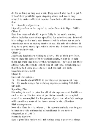 do for as long as they can work. They would also need to get 3-
5 % of their portfolio upon stepping down and hence they
needed to make sufficient income from their collection to cover
that.
3. Liquidity objectives.
Liquidity refers to the capital to cash (Zureck & Jäger, 2018).
Client 1:
Ezra has invested his 401K plan fully in the stock market,
which includes some funds specified for some sectors. Some of
his savings in the bank bear interests while others act as cash
substitutes such as money market funds. He asks the adviser if
they have good stock tips, which shows that he has some assets
to convert into cash.
Client 2:
Jacob and Rachel are willing to draw 3-5% of their portfolio,
which includes some of their capital assets, which is to help
them generate income after their retirement. They also ask their
adviser what the bonds looked like at that time, which implies
that they had some assets to sell and convert into cash.
Investment statement
Client 1:
Current Obligations:
1) He needs about $5000 to purchase an engagement ring.
2) He needs money for wedding expenses costing $10,000 -
$15,000.
Spending Plan:
His salary is used to cater for all of his expenses and liabilities
such as taxes. His investment portfolio should cover capital
needed to accomplish his long-term objectives. Monthly savings
will contribute most of the investments in his collection.
Risk management:
Now that Ezra is risk tolerant, it is recommendable that he gets
insured to avoid unintended expenditures in the future
(Bagheri.et.al, 2017).
Portfolio Review:
Ezra’s portfolio review will take place once a year or at times
 
