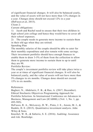 of significant financial changes. It will also be balanced yearly,
and the value of assets will not have more than 12% changes in
a year. Changes done should not exceed 12% in a year
(DeFusco.et.al, 2015).
Client 2:
Current obligations:
1) Jacob and Rachel need to ensure that their two children in
high school join college and hence they would have to cover all
their school expenses.
2) The couple needs to generate more income to sustain them
in their old age when they are retired.
Spending Plan
The monthly salaries of the couple should be able to cater for
their monthly expenditure and also remain with some savings.
Their investment portfolio should have enough finances to
enable them to draw 3-5% of them from the collection to allow
them to generate more income to sustain them to up to until
they are 90.
Portfolio Review:
The couple’s investment portfolio review will take place twice a
year or at times of significant financial changes. It will also be
balanced yearly, and the value of assets will not have more than
5% changes in six months. Changes done should not exceed
15% in six months.
References
Bagheri, N., Abdelaziz, F. B., & Rao, A. (2017, December).
Ethical Stochastic Objectives Programming Approach for
Portfolio Selection. In International Conference on Advances in
Business, Management and Law (ICABML) (Vol. 1, No. 1, pp.
495-505).
DeFusco, R. A., McLeavey, D. W., Pinto, J. E., Anson, M. J., &
Runkle, D. E. (2015). Quantitative investment analysis. John
Wiley & Sons.
Knechel, W. R., & Salterio, S. E. (2016). Auditing: Assurance
and risk. Routledge.
 