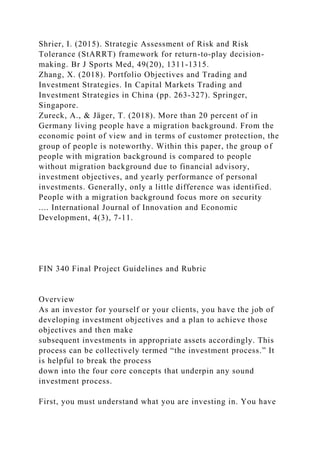Shrier, I. (2015). Strategic Assessment of Risk and Risk
Tolerance (StARRT) framework for return-to-play decision-
making. Br J Sports Med, 49(20), 1311-1315.
Zhang, X. (2018). Portfolio Objectives and Trading and
Investment Strategies. In Capital Markets Trading and
Investment Strategies in China (pp. 263-327). Springer,
Singapore.
Zureck, A., & Jäger, T. (2018). More than 20 percent of in
Germany living people have a migration background. From the
economic point of view and in terms of customer protection, the
group of people is noteworthy. Within this paper, the group of
people with migration background is compared to people
without migration background due to financial advisory,
investment objectives, and yearly performance of personal
investments. Generally, only a little difference was identified.
People with a migration background focus more on security
.... International Journal of Innovation and Economic
Development, 4(3), 7-11.
FIN 340 Final Project Guidelines and Rubric
Overview
As an investor for yourself or your clients, you have the job of
developing investment objectives and a plan to achieve those
objectives and then make
subsequent investments in appropriate assets accordingly. This
process can be collectively termed “the investment process.” It
is helpful to break the process
down into the four core concepts that underpin any sound
investment process.
First, you must understand what you are investing in. You have
 
