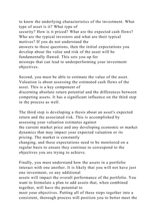 to know the underlying characteristics of the investment. What
type of asset is it? What type of
security? How is it priced? What are the expected cash flows?
Who are the typical investors and what are their typical
motives? If you do not understand the
answers to those questions, then the initial expectations you
develop about the value and risk of the asset will be
fundamentally flawed. This sets you up for
missteps that can lead to underperforming your investment
objectives.
Second, you must be able to estimate the value of the asset.
Valuation is about assessing the estimated cash flows of the
asset. This is a key component of
discerning absolute return potential and the differences between
competing assets. It has a significant influence on the third step
in the process as well.
The third step is developing a thesis about an asset's expected
return and the associated risk. This is accomplished by
assessing your valuation estimates against
the current market price and any developing economic or market
dynamics that may impact your expected valuation or its
pricing. The market is constantly
changing, and these expectations need to be monitored on a
regular basis to ensure they continue to correspond to the
objectives you are trying to achieve.
Finally, you must understand how the assets in a portfolio
interact with one another. It is likely that you will not have just
one investment, so any additional
assets will impact the overall performance of the portfolio. You
want to formulate a plan to add assets that, when combined
together, will have the potential to
meet your objectives. Putting all of these steps together into a
consistent, thorough process will position you to better meet the
 
