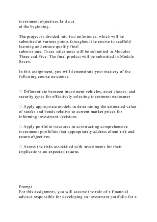 investment objectives laid out
at the beginning.
The project is divided into two milestones, which will be
submitted at various points throughout the course to scaffold
learning and ensure quality final
submissions. These milestones will be submitted in Modules
Three and Five. The final product will be submitted in Module
Seven.
In this assignment, you will demonstrate your mastery of the
following course outcomes:
fferentiate between investment vehicles, asset classes, and
security types for effectively selecting investment exposures
of stocks and bonds relative to current market prices for
informing investment decisions
investment portfolios that appropriately address client risk and
return objectives
implications on expected returns
Prompt
For this assignment, you will assume the role of a financial
advisor responsible for developing an investment portfolio for a
 