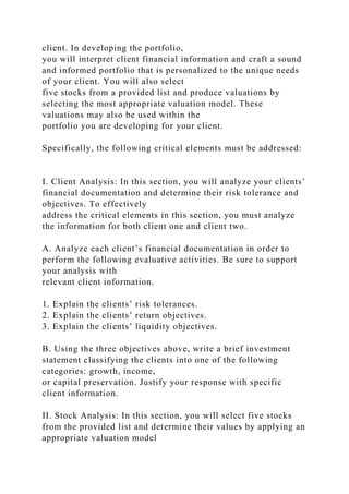client. In developing the portfolio,
you will interpret client financial information and craft a sound
and informed portfolio that is personalized to the unique needs
of your client. You will also select
five stocks from a provided list and produce valuations by
selecting the most appropriate valuation model. These
valuations may also be used within the
portfolio you are developing for your client.
Specifically, the following critical elements must be addressed:
I. Client Analysis: In this section, you will analyze your clients’
financial documentation and determine their risk tolerance and
objectives. To effectively
address the critical elements in this section, you must analyze
the information for both client one and client two.
A. Analyze each client’s financial documentation in order to
perform the following evaluative activities. Be sure to support
your analysis with
relevant client information.
1. Explain the clients’ risk tolerances.
2. Explain the clients’ return objectives.
3. Explain the clients’ liquidity objectives.
B. Using the three objectives above, write a brief investment
statement classifying the clients into one of the following
categories: growth, income,
or capital preservation. Justify your response with specific
client information.
II. Stock Analysis: In this section, you will select five stocks
from the provided list and determine their values by applying an
appropriate valuation model
 