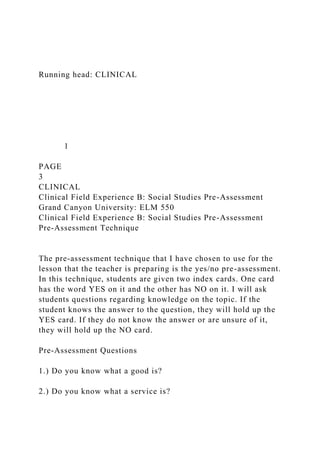 Running head: CLINICAL
1
PAGE
3
CLINICAL
Clinical Field Experience B: Social Studies Pre-Assessment
Grand Canyon University: ELM 550
Clinical Field Experience B: Social Studies Pre-Assessment
Pre-Assessment Technique
The pre-assessment technique that I have chosen to use for the
lesson that the teacher is preparing is the yes/no pre-assessment.
In this technique, students are given two index cards. One card
has the word YES on it and the other has NO on it. I will ask
students questions regarding knowledge on the topic. If the
student knows the answer to the question, they will hold up the
YES card. If they do not know the answer or are unsure of it,
they will hold up the NO card.
Pre-Assessment Questions
1.) Do you know what a good is?
2.) Do you know what a service is?
 