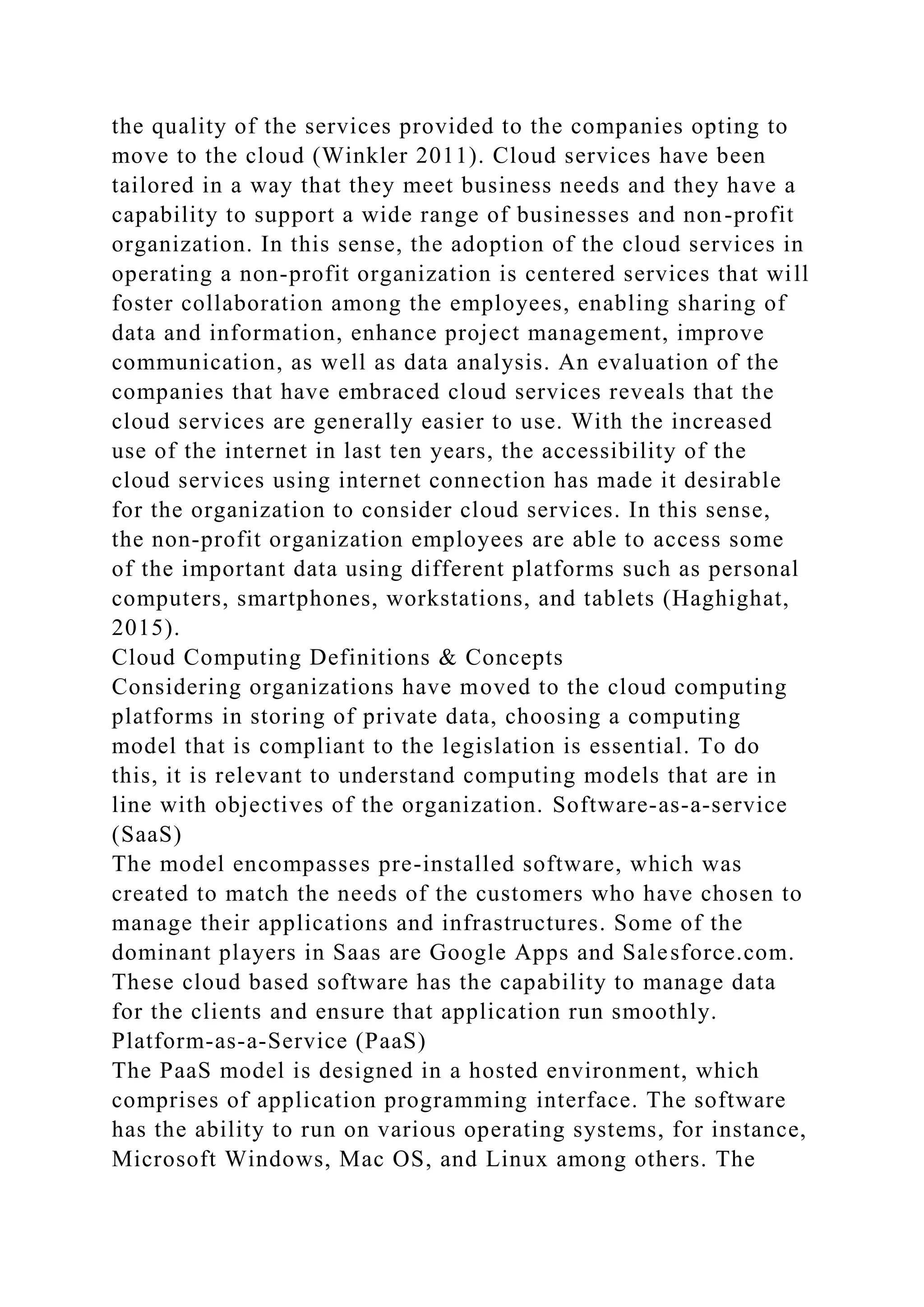the quality of the services provided to the companies opting to
move to the cloud (Winkler 2011). Cloud services have been
tailored in a way that they meet business needs and they have a
capability to support a wide range of businesses and non-profit
organization. In this sense, the adoption of the cloud services in
operating a non-profit organization is centered services that will
foster collaboration among the employees, enabling sharing of
data and information, enhance project management, improve
communication, as well as data analysis. An evaluation of the
companies that have embraced cloud services reveals that the
cloud services are generally easier to use. With the increased
use of the internet in last ten years, the accessibility of the
cloud services using internet connection has made it desirable
for the organization to consider cloud services. In this sense,
the non-profit organization employees are able to access some
of the important data using different platforms such as personal
computers, smartphones, workstations, and tablets (Haghighat,
2015).
Cloud Computing Definitions & Concepts
Considering organizations have moved to the cloud computing
platforms in storing of private data, choosing a computing
model that is compliant to the legislation is essential. To do
this, it is relevant to understand computing models that are in
line with objectives of the organization. Software-as-a-service
(SaaS)
The model encompasses pre-installed software, which was
created to match the needs of the customers who have chosen to
manage their applications and infrastructures. Some of the
dominant players in Saas are Google Apps and Salesforce.com.
These cloud based software has the capability to manage data
for the clients and ensure that application run smoothly.
Platform-as-a-Service (PaaS)
The PaaS model is designed in a hosted environment, which
comprises of application programming interface. The software
has the ability to run on various operating systems, for instance,
Microsoft Windows, Mac OS, and Linux among others. The
 