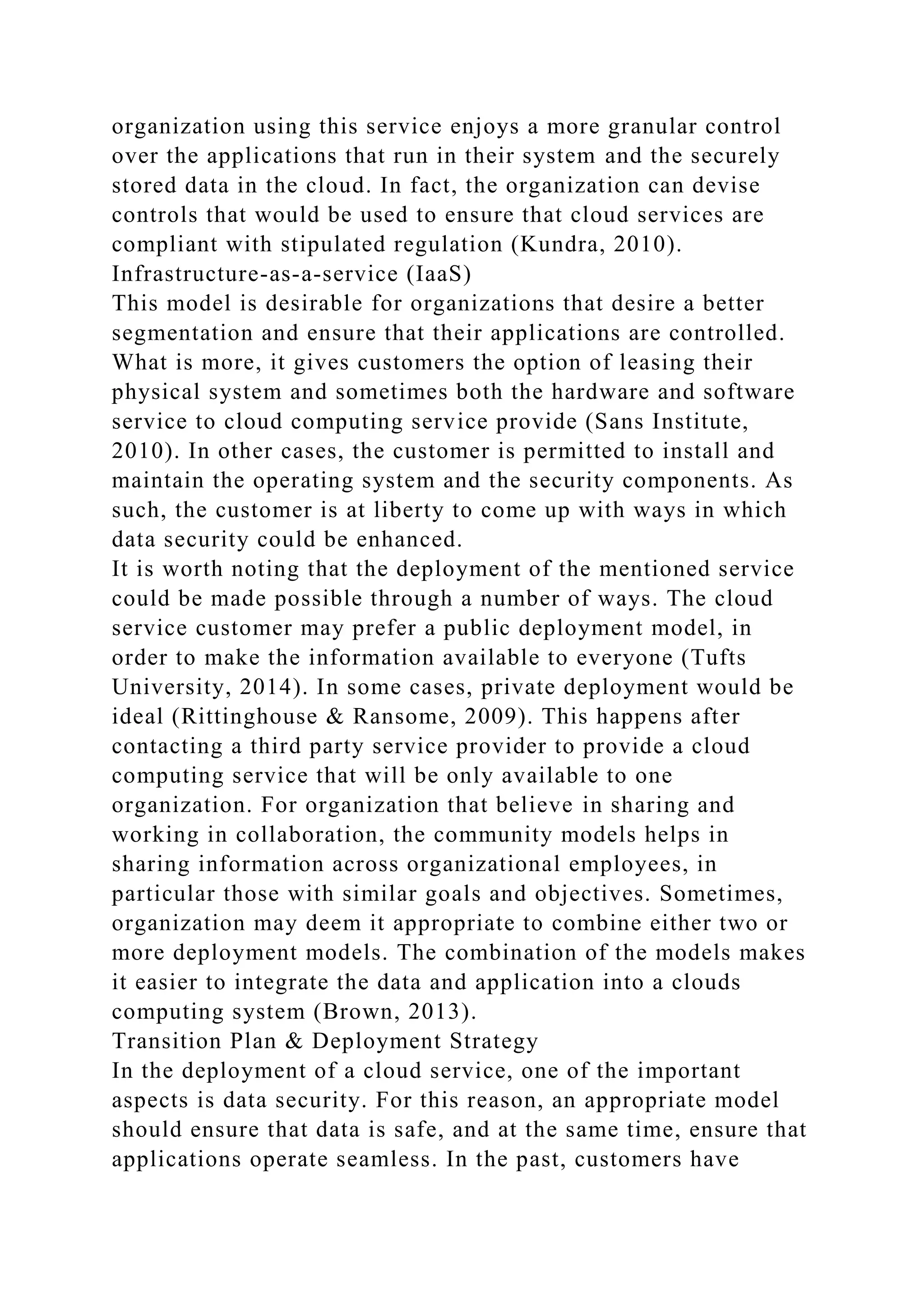 organization using this service enjoys a more granular control
over the applications that run in their system and the securely
stored data in the cloud. In fact, the organization can devise
controls that would be used to ensure that cloud services are
compliant with stipulated regulation (Kundra, 2010).
Infrastructure-as-a-service (IaaS)
This model is desirable for organizations that desire a better
segmentation and ensure that their applications are controlled.
What is more, it gives customers the option of leasing their
physical system and sometimes both the hardware and software
service to cloud computing service provide (Sans Institute,
2010). In other cases, the customer is permitted to install and
maintain the operating system and the security components. As
such, the customer is at liberty to come up with ways in which
data security could be enhanced.
It is worth noting that the deployment of the mentioned service
could be made possible through a number of ways. The cloud
service customer may prefer a public deployment model, in
order to make the information available to everyone (Tufts
University, 2014). In some cases, private deployment would be
ideal (Rittinghouse & Ransome, 2009). This happens after
contacting a third party service provider to provide a cloud
computing service that will be only available to one
organization. For organization that believe in sharing and
working in collaboration, the community models helps in
sharing information across organizational employees, in
particular those with similar goals and objectives. Sometimes,
organization may deem it appropriate to combine either two or
more deployment models. The combination of the models makes
it easier to integrate the data and application into a clouds
computing system (Brown, 2013).
Transition Plan & Deployment Strategy
In the deployment of a cloud service, one of the important
aspects is data security. For this reason, an appropriate model
should ensure that data is safe, and at the same time, ensure that
applications operate seamless. In the past, customers have
 
