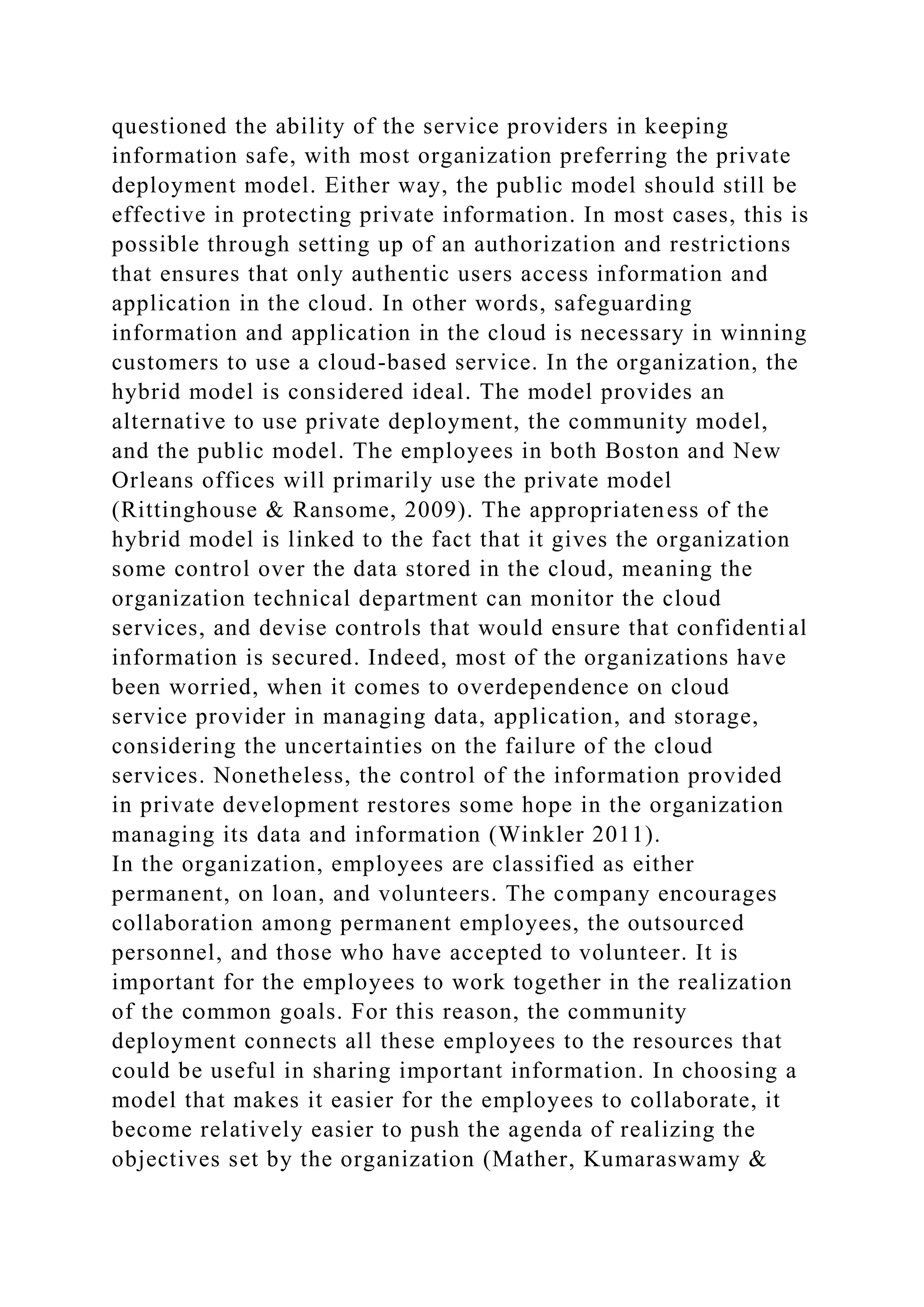 questioned the ability of the service providers in keeping
information safe, with most organization preferring the private
deployment model. Either way, the public model should still be
effective in protecting private information. In most cases, this is
possible through setting up of an authorization and restrictions
that ensures that only authentic users access information and
application in the cloud. In other words, safeguarding
information and application in the cloud is necessary in winning
customers to use a cloud-based service. In the organization, the
hybrid model is considered ideal. The model provides an
alternative to use private deployment, the community model,
and the public model. The employees in both Boston and New
Orleans offices will primarily use the private model
(Rittinghouse & Ransome, 2009). The appropriateness of the
hybrid model is linked to the fact that it gives the organization
some control over the data stored in the cloud, meaning the
organization technical department can monitor the cloud
services, and devise controls that would ensure that confidential
information is secured. Indeed, most of the organizations have
been worried, when it comes to overdependence on cloud
service provider in managing data, application, and storage,
considering the uncertainties on the failure of the cloud
services. Nonetheless, the control of the information provided
in private development restores some hope in the organization
managing its data and information (Winkler 2011).
In the organization, employees are classified as either
permanent, on loan, and volunteers. The company encourages
collaboration among permanent employees, the outsourced
personnel, and those who have accepted to volunteer. It is
important for the employees to work together in the realization
of the common goals. For this reason, the community
deployment connects all these employees to the resources that
could be useful in sharing important information. In choosing a
model that makes it easier for the employees to collaborate, it
become relatively easier to push the agenda of realizing the
objectives set by the organization (Mather, Kumaraswamy &
 