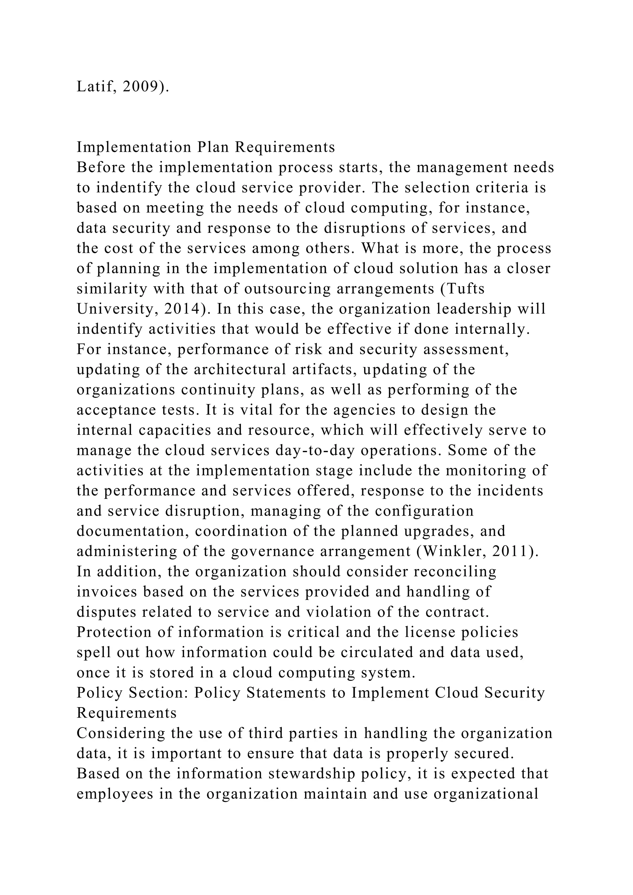 Latif, 2009).
Implementation Plan Requirements
Before the implementation process starts, the management needs
to indentify the cloud service provider. The selection criteria is
based on meeting the needs of cloud computing, for instance,
data security and response to the disruptions of services, and
the cost of the services among others. What is more, the process
of planning in the implementation of cloud solution has a closer
similarity with that of outsourcing arrangements (Tufts
University, 2014). In this case, the organization leadership will
indentify activities that would be effective if done internally.
For instance, performance of risk and security assessment,
updating of the architectural artifacts, updating of the
organizations continuity plans, as well as performing of the
acceptance tests. It is vital for the agencies to design the
internal capacities and resource, which will effectively serve to
manage the cloud services day-to-day operations. Some of the
activities at the implementation stage include the monitoring of
the performance and services offered, response to the incidents
and service disruption, managing of the configuration
documentation, coordination of the planned upgrades, and
administering of the governance arrangement (Winkler, 2011).
In addition, the organization should consider reconciling
invoices based on the services provided and handling of
disputes related to service and violation of the contract.
Protection of information is critical and the license policies
spell out how information could be circulated and data used,
once it is stored in a cloud computing system.
Policy Section: Policy Statements to Implement Cloud Security
Requirements
Considering the use of third parties in handling the organization
data, it is important to ensure that data is properly secured.
Based on the information stewardship policy, it is expected that
employees in the organization maintain and use organizational
 