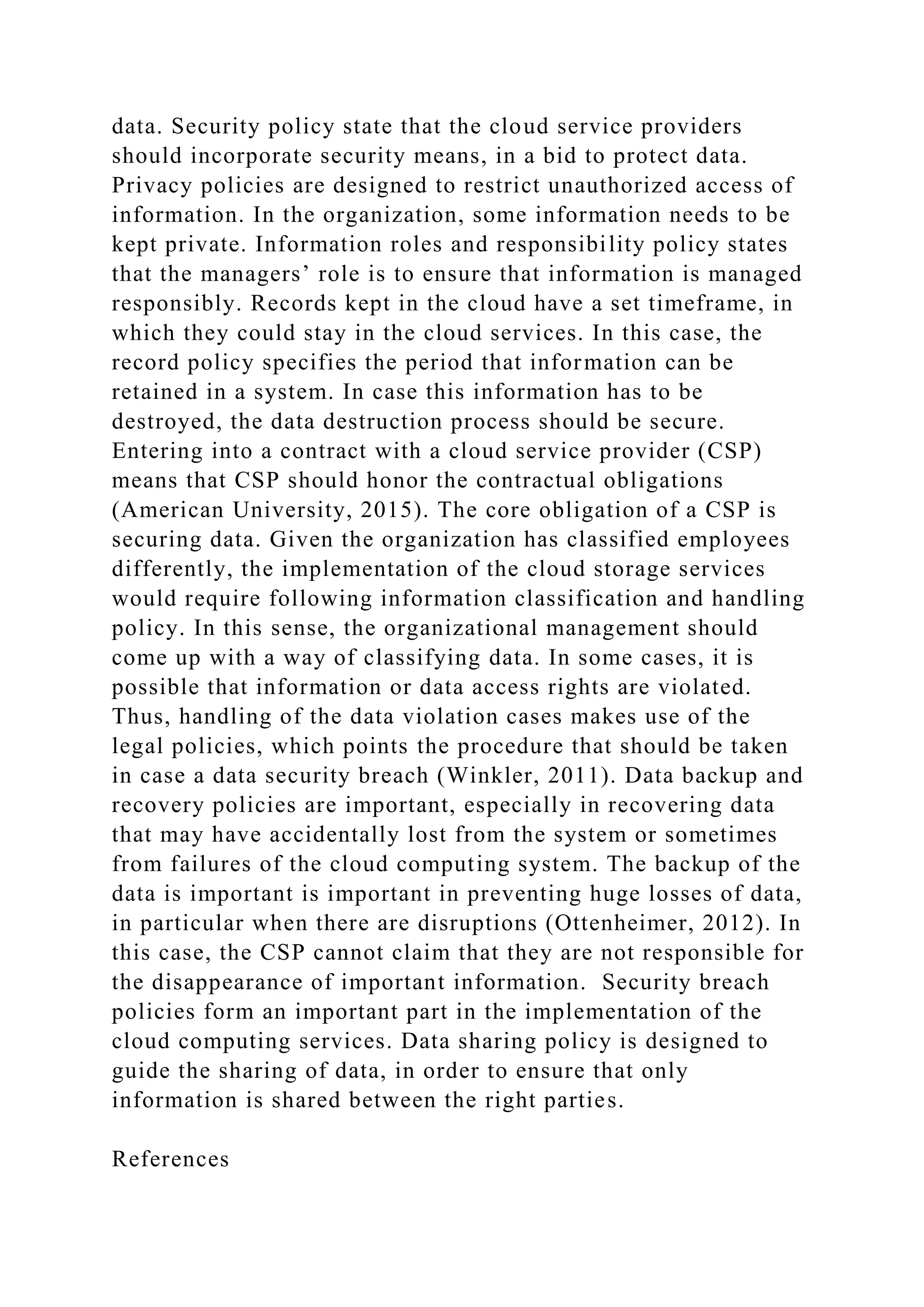 data. Security policy state that the cloud service providers
should incorporate security means, in a bid to protect data.
Privacy policies are designed to restrict unauthorized access of
information. In the organization, some information needs to be
kept private. Information roles and responsibility policy states
that the managers’ role is to ensure that information is managed
responsibly. Records kept in the cloud have a set timeframe, in
which they could stay in the cloud services. In this case, the
record policy specifies the period that information can be
retained in a system. In case this information has to be
destroyed, the data destruction process should be secure.
Entering into a contract with a cloud service provider (CSP)
means that CSP should honor the contractual obligations
(American University, 2015). The core obligation of a CSP is
securing data. Given the organization has classified employees
differently, the implementation of the cloud storage services
would require following information classification and handling
policy. In this sense, the organizational management should
come up with a way of classifying data. In some cases, it is
possible that information or data access rights are violated.
Thus, handling of the data violation cases makes use of the
legal policies, which points the procedure that should be taken
in case a data security breach (Winkler, 2011). Data backup and
recovery policies are important, especially in recovering data
that may have accidentally lost from the system or sometimes
from failures of the cloud computing system. The backup of the
data is important is important in preventing huge losses of data,
in particular when there are disruptions (Ottenheimer, 2012). In
this case, the CSP cannot claim that they are not responsible for
the disappearance of important information. Security breach
policies form an important part in the implementation of the
cloud computing services. Data sharing policy is designed to
guide the sharing of data, in order to ensure that only
information is shared between the right parties.
References
 