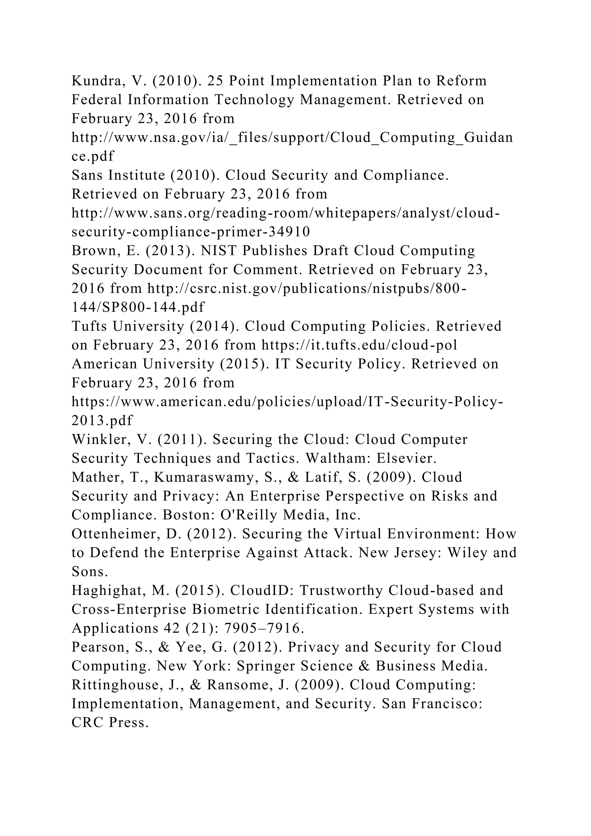 Kundra, V. (2010). 25 Point Implementation Plan to Reform
Federal Information Technology Management. Retrieved on
February 23, 2016 from
http://www.nsa.gov/ia/_files/support/Cloud_Computing_Guidan
ce.pdf
Sans Institute (2010). Cloud Security and Compliance.
Retrieved on February 23, 2016 from
http://www.sans.org/reading-room/whitepapers/analyst/cloud-
security-compliance-primer-34910
Brown, E. (2013). NIST Publishes Draft Cloud Computing
Security Document for Comment. Retrieved on February 23,
2016 from http://csrc.nist.gov/publications/nistpubs/800-
144/SP800-144.pdf
Tufts University (2014). Cloud Computing Policies. Retrieved
on February 23, 2016 from https://it.tufts.edu/cloud-pol
American University (2015). IT Security Policy. Retrieved on
February 23, 2016 from
https://www.american.edu/policies/upload/IT-Security-Policy-
2013.pdf
Winkler, V. (2011). Securing the Cloud: Cloud Computer
Security Techniques and Tactics. Waltham: Elsevier.
Mather, T., Kumaraswamy, S., & Latif, S. (2009). Cloud
Security and Privacy: An Enterprise Perspective on Risks and
Compliance. Boston: O'Reilly Media, Inc.
Ottenheimer, D. (2012). Securing the Virtual Environment: How
to Defend the Enterprise Against Attack. New Jersey: Wiley and
Sons.
Haghighat, M. (2015). CloudID: Trustworthy Cloud-based and
Cross-Enterprise Biometric Identification. Expert Systems with
Applications 42 (21): 7905–7916.
Pearson, S., & Yee, G. (2012). Privacy and Security for Cloud
Computing. New York: Springer Science & Business Media.
Rittinghouse, J., & Ransome, J. (2009). Cloud Computing:
Implementation, Management, and Security. San Francisco:
CRC Press.
 