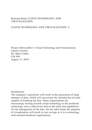 Running Head: CLOUD TECHNOLOGY AND
VIRTUALIZATION
CLOUD TECHNOLOGY AND VIRTUALIZATION 6
Project Deliverable 4: Cloud Technology and Virtualization
Charles Tinsley
Dr. Mark Cohen
CIS 599
August 17, 2019
Introduction
The company’s operations will result in the generation of large
amounts of data, which will necessitate the introduction of tools
capable of handling the data. Many organizations are
increasingly turning towards cloud technology as the preferred
technology tool to effectively deliver the tools and capabilities
for the management of the data. On the other hand, the adoption
of virtualization will result in cost savings as it is a technology
with minimal hardware requirements.
 