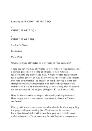 Running head: CMGT 555 WK 2 DQ 1
1
CMGT 555 WK 2 DQ 1
4
CMGT 555 Wk 2 DQ 1
Student’s Name
Institution
Main Post
What are 2 key attributes to well-written requirements?
There are several key attributes to well-written requirements for
a system project. Two core attributes to well-written
requirements are clarity and risk. A well-written requirement
for a system project should be able to identify risks and threats
that may compromise the project at hand. Having a clear and
straightforward system project will enable the project team
members to have an understanding of everything that is needed
for the success of the project (Wiegers, K., & Beatty, 2013).
How do these attributes impact the quality of requirements?
How might you assess system requirements based off these
attributes?
Clarity will create awareness on what should be done regarding
the project thus promoting its effectiveness for success.
Identification of risks will also allow you to select the most
viable alternative for preventing threats that may compromise
 