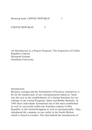Running head: COFFEE REPUBLIC 1
COFFEE REPUBLIC 2
An Introduction to a Project Proposal: The Expansion of Coffee
Republic Limited
Desmond Graham
Grantham University
Introduction
Business startups and the formulation of business enterprises is
by far the hardest part of any entrepreneurial endeavor. Such
was the case in the establishment of a startup franchise by two
siblings in the United Kingdom; Sahar and Bobby Hashemi. In
1995 these individuals formulated one of the most established
as well as successful coffee bar franchise namely Coffee
Republic in the United Kingdom as well as internationally. They
introduced the company as one outlet in the South Molton,
which is based in London. The idea behind the introduction of
 