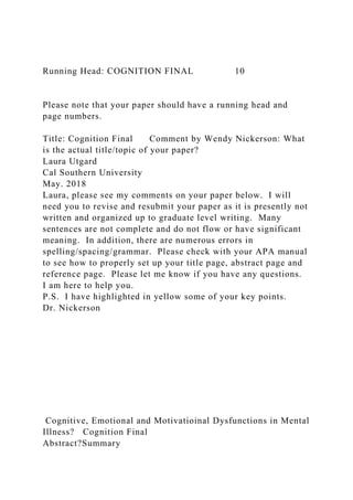 Running Head: COGNITION FINAL 10
Please note that your paper should have a running head and
page numbers.
Title: Cognition Final Comment by Wendy Nickerson: What
is the actual title/topic of your paper?
Laura Utgard
Cal Southern University
May. 2018
Laura, please see my comments on your paper below. I will
need you to revise and resubmit your paper as it is presently not
written and organized up to graduate level writing. Many
sentences are not complete and do not flow or have significant
meaning. In addition, there are numerous errors in
spelling/spacing/grammar. Please check with your APA manual
to see how to properly set up your title page, abstract page and
reference page. Please let me know if you have any questions.
I am here to help you.
P.S. I have highlighted in yellow some of your key points.
Dr. Nickerson
Cognitive, Emotional and Motivatioinal Dysfunctions in Mental
Illness? Cognition Final
Abstract?Summary
 