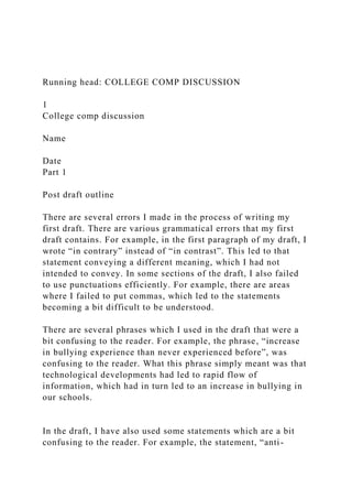 Running head: COLLEGE COMP DISCUSSION
1
College comp discussion
Name
Date
Part 1
Post draft outline
There are several errors I made in the process of writing my
first draft. There are various grammatical errors that my first
draft contains. For example, in the first paragraph of my draft, I
wrote “in contrary” instead of “in contrast”. This led to that
statement conveying a different meaning, which I had not
intended to convey. In some sections of the draft, I also failed
to use punctuations efficiently. For example, there are areas
where I failed to put commas, which led to the statements
becoming a bit difficult to be understood.
There are several phrases which I used in the draft that were a
bit confusing to the reader. For example, the phrase, “increase
in bullying experience than never experienced before”, was
confusing to the reader. What this phrase simply meant was that
technological developments had led to rapid flow of
information, which had in turn led to an increase in bullying in
our schools.
In the draft, I have also used some statements which are a bit
confusing to the reader. For example, the statement, “anti-
 