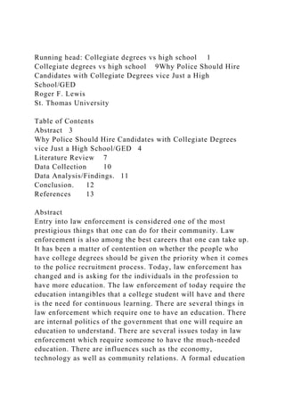 Running head: Collegiate degrees vs high school 1
Collegiate degrees vs high school 9Why Police Should Hire
Candidates with Collegiate Degrees vice Just a High
School/GED
Roger F. Lewis
St. Thomas University
Table of Contents
Abstract 3
Why Police Should Hire Candidates with Collegiate Degrees
vice Just a High School/GED 4
Literature Review 7
Data Collection 10
Data Analysis/Findings. 11
Conclusion. 12
References 13
Abstract
Entry into law enforcement is considered one of the most
prestigious things that one can do for their community. Law
enforcement is also among the best careers that one can take up.
It has been a matter of contention on whether the people who
have college degrees should be given the priority when it comes
to the police recruitment process. Today, law enforcement has
changed and is asking for the individuals in the profession to
have more education. The law enforcement of today require the
education intangibles that a college student will have and there
is the need for continuous learning. There are several things in
law enforcement which require one to have an education. There
are internal politics of the government that one will require an
education to understand. There are several issues today in law
enforcement which require someone to have the much-needed
education. There are influences such as the economy,
technology as well as community relations. A formal education
 