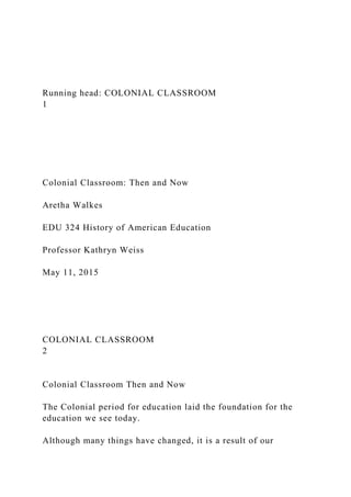 Running head: COLONIAL CLASSROOM
1
Colonial Classroom: Then and Now
Aretha Walkes
EDU 324 History of American Education
Professor Kathryn Weiss
May 11, 2015
COLONIAL CLASSROOM
2
Colonial Classroom Then and Now
The Colonial period for education laid the foundation for the
education we see today.
Although many things have changed, it is a result of our
 