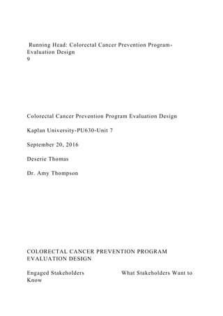 Running Head: Colorectal Cancer Prevention Program-
Evaluation Design
9
Colorectal Cancer Prevention Program Evaluation Design
Kaplan University-PU630-Unit 7
September 20, 2016
Deserie Thomas
Dr. Amy Thompson
COLORECTAL CANCER PREVENTION PROGRAM
EVALUATION DESIGN
Engaged Stakeholders What Stakeholders Want to
Know
 