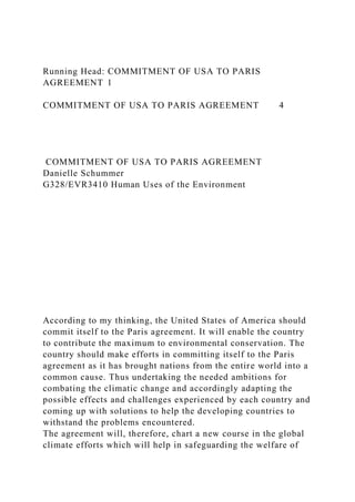 Running Head: COMMITMENT OF USA TO PARIS
AGREEMENT 1
COMMITMENT OF USA TO PARIS AGREEMENT 4
COMMITMENT OF USA TO PARIS AGREEMENT
Danielle Schummer
G328/EVR3410 Human Uses of the Environment
According to my thinking, the United States of America should
commit itself to the Paris agreement. It will enable the country
to contribute the maximum to environmental conservation. The
country should make efforts in committing itself to the Paris
agreement as it has brought nations from the entire world into a
common cause. Thus undertaking the needed ambitions for
combating the climatic change and accordingly adapting the
possible effects and challenges experienced by each country and
coming up with solutions to help the developing countries to
withstand the problems encountered.
The agreement will, therefore, chart a new course in the global
climate efforts which will help in safeguarding the welfare of
 