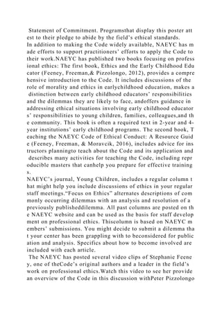 Statement of Commitment. Programsthat display this poster att
est to their pledge to abide by the field’s ethical standards.
In addition to making the Code widely available, NAEYC has m
ade efforts to support practitioners’ efforts to apply the Code to
their work.NAEYC has published two books focusing on profess
ional ethics: The first book, Ethics and the Early Childhood Edu
cator (Feeney, Freeman,& Pizzolongo, 2012), provides a compre
hensive introduction to the Code. It includes discussions of the
role of morality and ethics in earlychildhood education, makes a
distinction between early childhood educators’ responsibilities
and the dilemmas they are likely to face, andoffers guidance in
addressing ethical situations involving early childhood educator
s’ responsibilities to young children, families, colleagues,and th
e community. This book is often a required text in 2-year and 4-
year institutions’ early childhood programs. The second book, T
eaching the NAEYC Code of Ethical Conduct: A Resource Guid
e (Feeney, Freeman, & Moravcik, 2016), includes advice for ins
tructors planningto teach about the Code and its application and
describes many activities for teaching the Code, including repr
oducible masters that canhelp you prepare for effective training
s.
NAEYC’s journal, Young Children, includes a regular column t
hat might help you include discussions of ethics in your regular
staff meetings.“Focus on Ethics” alternates descriptions of com
monly occurring dilemmas with an analysis and resolution of a
previously publisheddilemma. All past columns are posted on th
e NAEYC website and can be used as the basis for staff develop
ment on professional ethics. Thiscolumn is based on NAEYC m
embers’ submissions. You might decide to submit a dilemma tha
t your center has been grappling with to beconsidered for public
ation and analysis. Specifics about how to become involved are
included with each article.
The NAEYC has posted several video clips of Stephanie Feene
y, one of theCode’s original authors and a leader in the field’s
work on professional ethics.Watch this video to see her provide
an overview of the Code in this discussion withPeter Pizzolongo
 