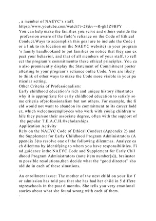 , a member of NAEYC’s staff.
https://www.youtube.com/watch?t=28&v=-R-gh3Z9BPY
You can help make the families you serve and others outside the
profession aware of the field’s reliance on the Code of Ethical
Conduct.Ways to accomplish this goal are to include the Code (
or a link to its location on the NAEYC website) in your program
’s family handbookand to put families on notice that they can ex
pect your behavior, and that of all members of your staff, to refl
ect the program’s commitmentto these ethical principles. You ca
n also prominently display the Statement of Commitment poster
attesting to your program’s reliance onthe Code. You are likely
to think of other ways to make the Code more visible in your pa
rticular setting.
Other Criteria of Professionalism:
Early childhood education’s rich and unique history illustrates
why it is appropriate for early childhood education to satisfy so
me criteria ofprofessionalism but not others. For example, the fi
eld would not want to abandon its commitment to its career ladd
er, which welcomesemployees who work with young children w
hile they pursue their associate degree, often with the support of
the popular T.E.A.C.H.®scholarships.
Application Activity
Rely on the NAEYC Code of Ethical Conduct (Appendix 2) and
the Supplement for Early Childhood Program Administrators (A
ppendix 3)to resolve one of the following dilemmas. Analyze ea
ch dilemma by identifying to whom you have responsibilities. Fi
nd guidance inthe NAEYC Code and Supplement for Early Chil
dhood Program Administrators (note item number[s]), brainstor
m possible resolutions,then decide what the “good director” sho
uld do in each of these situations.
·
An enrollment issue: The mother of the next child on your list f
or admission has told you that she has had her child in 5 differe
ntpreschools in the past 6 months. She tells you very emotional
stories about what she found wrong with each of them.
·
 